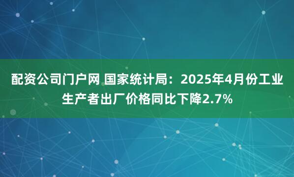 配资公司门户网 国家统计局：2025年4月份工业生产者出厂价格同比下降2.7%