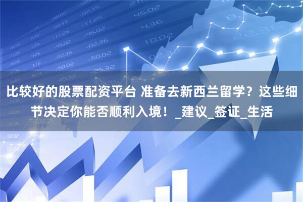 比较好的股票配资平台 准备去新西兰留学？这些细节决定你能否顺利入境！_建议_签证_生活