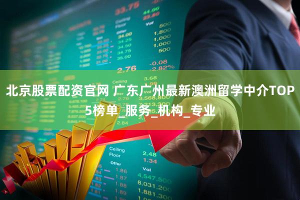 北京股票配资官网 广东广州最新澳洲留学中介TOP5榜单_服务_机构_专业