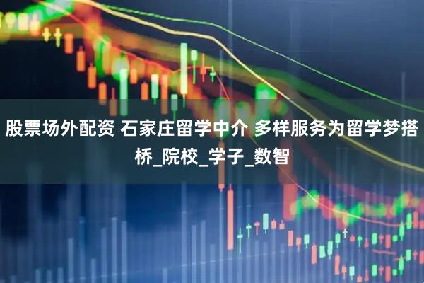 股票场外配资 石家庄留学中介 多样服务为留学梦搭桥_院校_学子_数智