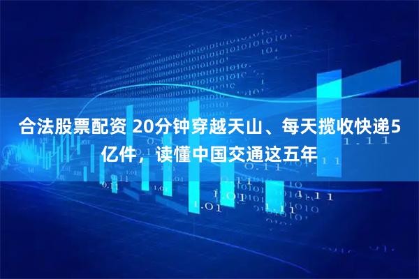 合法股票配资 20分钟穿越天山、每天揽收快递5亿件，读懂中国交通这五年