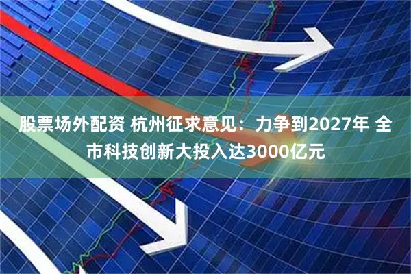 股票场外配资 杭州征求意见：力争到2027年 全市科技创新大投入达3000亿元
