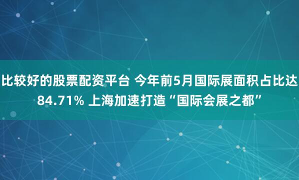 比较好的股票配资平台 今年前5月国际展面积占比达84.71% 上海加速打造“国际会展之都”