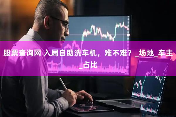 股票查询网 入局自助洗车机，难不难？_场地_车主_占比