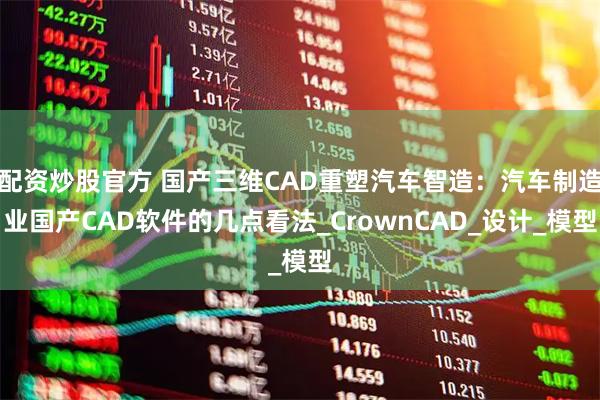 配资炒股官方 国产三维CAD重塑汽车智造：汽车制造业国产CAD软件的几点看法_CrownCAD_设计_模型