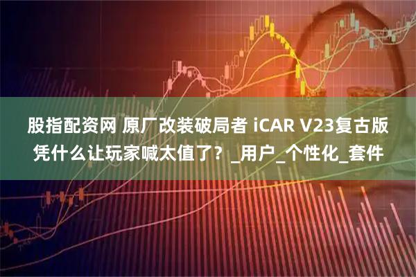 股指配资网 原厂改装破局者 iCAR V23复古版凭什么让玩家喊太值了？_用户_个性化_套件