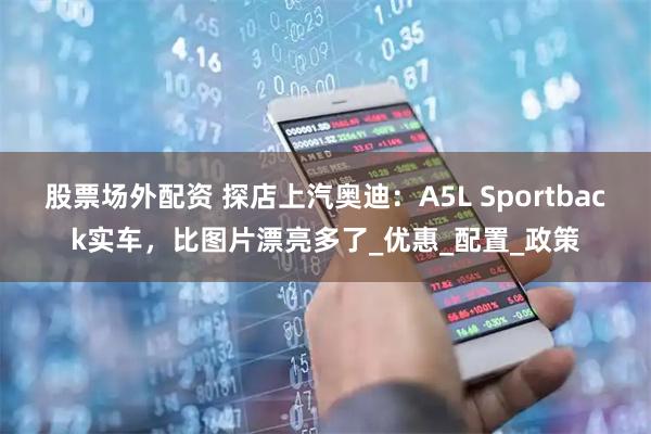 股票场外配资 探店上汽奥迪：A5L Sportback实车，比图片漂亮多了_优惠_配置_政策