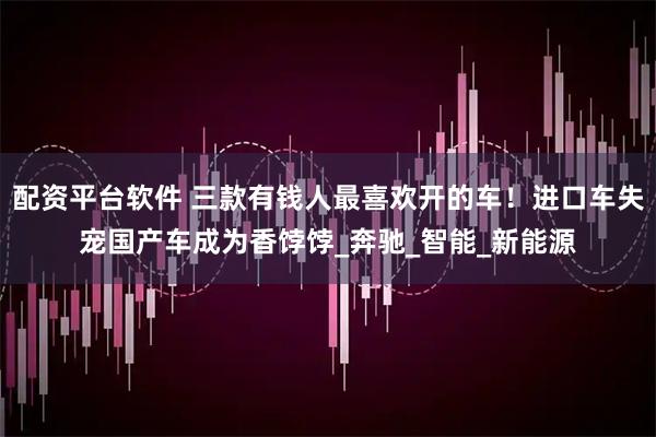 配资平台软件 三款有钱人最喜欢开的车！进口车失宠国产车成为香饽饽_奔驰_智能_新能源
