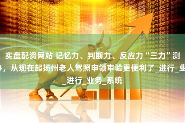 实盘配资网站 记忆力、判断力、反应力“三力”测试随时办，从现在起扬州老人驾照申领审验更便利了_进行_业务_系统