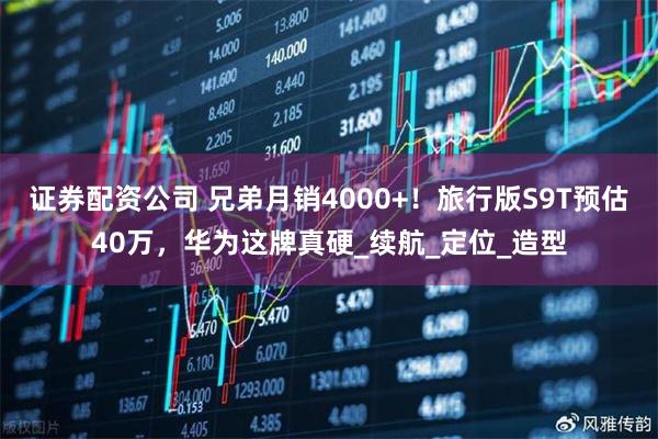 证券配资公司 兄弟月销4000+！旅行版S9T预估40万，华为这牌真硬_续航_定位_造型