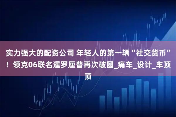 实力强大的配资公司 年轻人的第一辆“社交货币”！领克06联名暹罗厘普再次破圈_痛车_设计_车顶