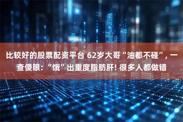 比较好的股票配资平台 62岁大哥“油都不碰”, 一查傻眼: “饿”出重度脂肪肝! 很多人都做错