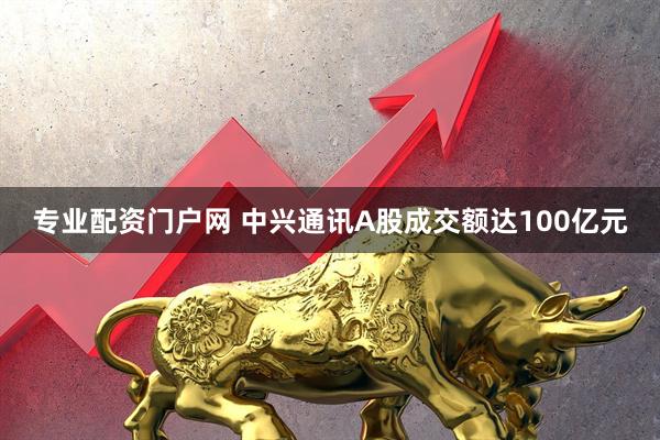 专业配资门户网 中兴通讯A股成交额达100亿元