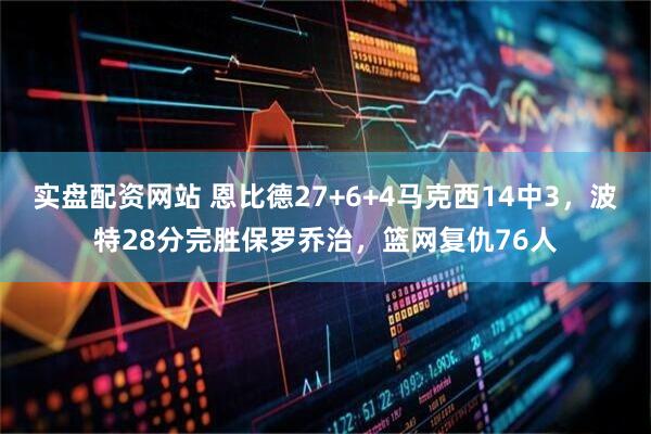 实盘配资网站 恩比德27+6+4马克西14中3，波特28分完胜保罗乔治，篮网复仇76人