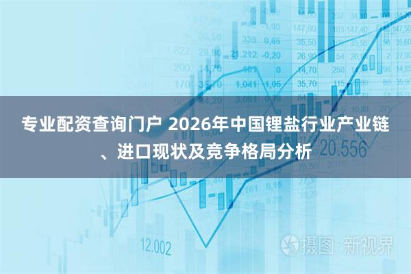 专业配资查询门户 2026年中国锂盐行业产业链、进口现状及竞争格局分析
