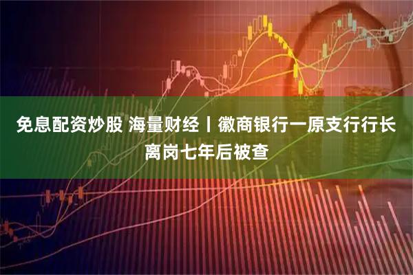 免息配资炒股 海量财经丨徽商银行一原支行行长离岗七年后被查