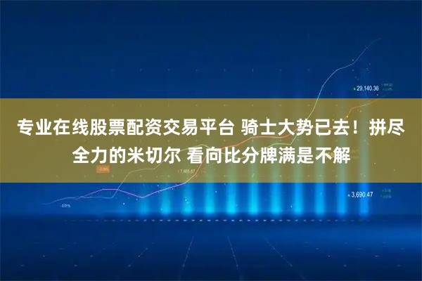 专业在线股票配资交易平台 骑士大势已去！拼尽全力的米切尔 看向比分牌满是不解