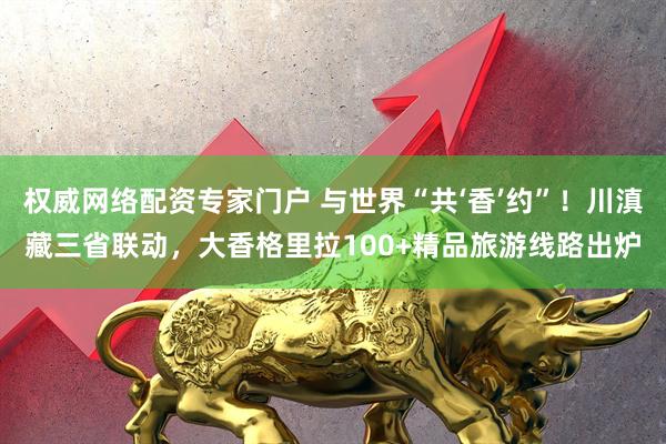 权威网络配资专家门户 与世界“共‘香’约”!川滇藏三省联动,大香格里拉100+精品旅游线路出炉