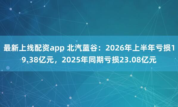 最新上线配资app 北汽蓝谷：2026年上半年亏损19.38亿元，2025年同期亏损23.08亿元
